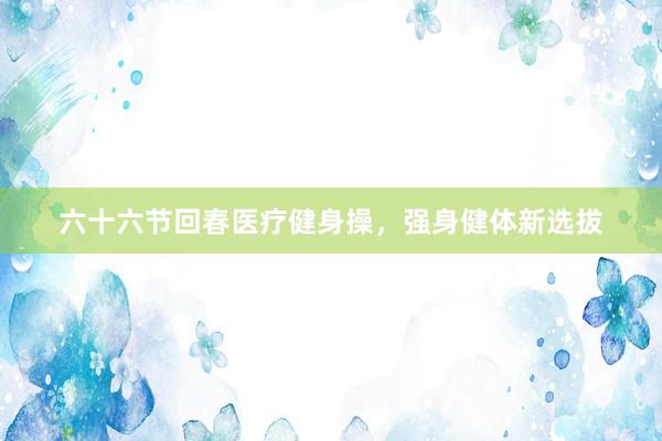 六十六节回春医疗健身操，强身健体新选拔